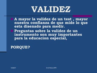 VALIDEZ
 A mayor la validez de un test , mayor
nuestra confianza de que mide lo que
esta disenado para medir.
 Preguntas sobre la validez de un
instrumento son muy importantes
para la educacion especial,
PORQUE?
15/08/07 Dr.E.Pérez-UIPR
 