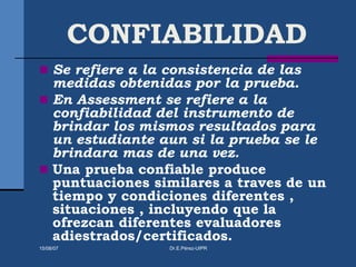CONFIABILIDAD
 Se refiere a la consistencia de las
medidas obtenidas por la prueba.
 En Assessment se refiere a la
confiabilidad del instrumento de
brindar los mismos resultados para
un estudiante aun si la prueba se le
brindara mas de una vez.
 Una prueba confiable produce
puntuaciones similares a traves de un
tiempo y condiciones diferentes ,
situaciones , incluyendo que la
ofrezcan diferentes evaluadores
adiestrados/certificados.
15/08/07 Dr.E.Pérez-UIPR
 