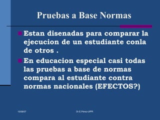 Pruebas a Base Normas
 Estan disenadas para comparar la
ejecucion de un estudiante conla
de otros .
 En educacion especial casi todas
las pruebas a base de normas
compara al estudiante contra
normas nacionales (EFECTOS?)
15/08/07 Dr.E.Pérez-UIPR
 