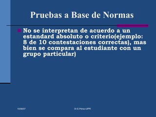 Pruebas a Base de Normas
 No se interpretan de acuerdo a un
estandard absoluto o criterio(ejemplo:
8 de 10 contestaciones correctas), mas
bien se compara al estudiante con un
grupo particular)
15/08/07 Dr.E.Pérez-UIPR
 