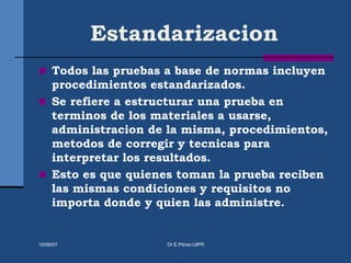 Estandarizacion
 Todos las pruebas a base de normas incluyen
procedimientos estandarizados.
 Se refiere a estructurar una prueba en
terminos de los materiales a usarse,
administracion de la misma, procedimientos,
metodos de corregir y tecnicas para
interpretar los resultados.
 Esto es que quienes toman la prueba reciben
las mismas condiciones y requisitos no
importa donde y quien las administre.
15/08/07 Dr.E.Pérez-UIPR
 