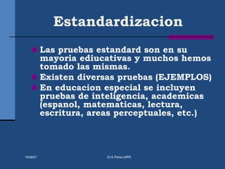 Estandardizacion
 Las pruebas estandard son en su
mayoria ediucativas y muchos hemos
tomado las mismas.
 Existen diversas pruebas (EJEMPLOS)
 En educacion especial se incluyen
pruebas de inteligencia, academicas
(espanol, matematicas, lectura,
escritura, areas perceptuales, etc.)
15/08/07 Dr.E.Pérez-UIPR
 