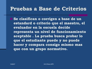 Pruebas a Base de Criterios
 Se clasifican o corrigen a base de un
estandard o criterio que el maestro, el
evaluador en la escuela decide
representa un nivel de funcionamiento
aceptable . La prueba busca probar lo
que el estudiante puede y no puede
hacer y compara consigo mismo mas
que con un grupo normativo.
15/08/07 Dr.E.Pérez-UIPR
 