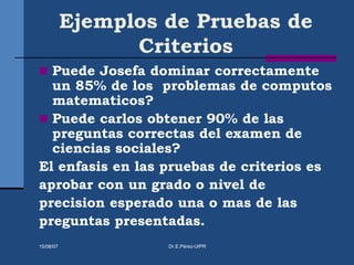 Ejemplos de Pruebas de
Criterios
 Puede Josefa dominar correctamente
un 85% de los problemas de computos
matematicos?
 Puede carlos obtener 90% de las
preguntas correctas del examen de
ciencias sociales?
El enfasis en las pruebas de criterios es
aprobar con un grado o nivel de
precision esperado una o mas de las
preguntas presentadas.
15/08/07 Dr.E.Pérez-UIPR
 