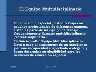 El Equipo Multidisciplinario
 En educacion especial , usted trabaja con
muchos profesionales de diferentes campos.
Usted es parte de un equipo de trabajo
frecuentemente llamado multidisciplinario
/intradisciplinario .
 Definicion---Un Equipo Multidisciplinario
lleva a cabo el assessment de un estudiante
por una incapacidad sospechada o alegada y
luego determina su elegibilidad para los
servicios de educacion especial.
15/08/07 Dr.E.Pérez-UIPR
 