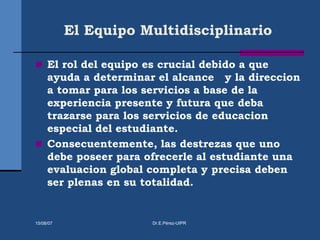 El Equipo Multidisciplinario
 El rol del equipo es crucial debido a que
ayuda a determinar el alcance y la direccion
a tomar para los servicios a base de la
experiencia presente y futura que deba
trazarse para los servicios de educacion
especial del estudiante.
 Consecuentemente, las destrezas que uno
debe poseer para ofrecerle al estudiante una
evaluacion global completa y precisa deben
ser plenas en su totalidad.
15/08/07 Dr.E.Pérez-UIPR
 