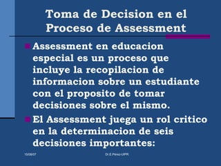 Toma de Decision en el
Proceso de Assessment
 Assessment en educacion
especial es un proceso que
incluye la recopilacion de
informacion sobre un estudiante
con el proposito de tomar
decisiones sobre el mismo.
 El Assessment juega un rol critico
en la determinacion de seis
decisiones importantes:
15/08/07 Dr.E.Pérez-UIPR
 