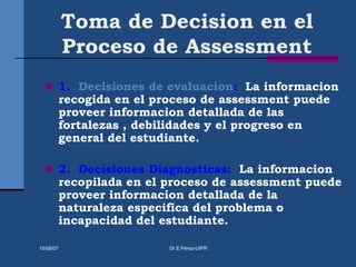 Toma de Decision en el
Proceso de Assessment
 1. Decisiones de evaluacion: La informacion
recogida en el proceso de assessment puede
proveer informacion detallada de las
fortalezas , debilidades y el progreso en
general del estudiante.
 2. Decisiones Diagnosticas: La informacion
recopilada en el proceso de assessment puede
proveer informacion detallada de la
naturaleza especifica del problema o
incapacidad del estudiante.
15/08/07 Dr.E.Pérez-UIPR
 