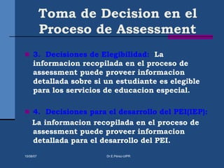 Toma de Decision en el
Proceso de Assessment
 3. Decisiones de Elegibilidad: La
informacion recopilada en el proceso de
assessment puede proveer informacion
detallada sobre si un estudiante es elegible
para los servicios de educacion especial.
 4. Decisiones para el desarrollo del PEI(IEP):
La informacion recopilada en el proceso de
assessment puede proveer informacion
detallada para el desarrollo del PEI.
15/08/07 Dr.E.Pérez-UIPR
 