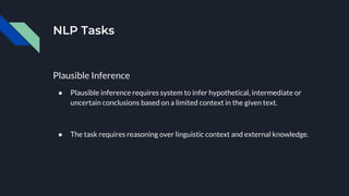 NLP Tasks
Plausible Inference
● Plausible inference requires system to infer hypothetical, intermediate or
uncertain conclusions based on a limited context in the given text.
● The task requires reasoning over linguistic context and external knowledge.
 