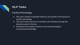 NLP Tasks
Intuitive Psychology
● This task is similar to plausible inference, but specific to the domain of
intuitive psychology
● The task involves inference of emotions and intentions through the
behaviour given in the text.
● Solving the task requires intuitive social and psychological
commonsense knowledge.
 