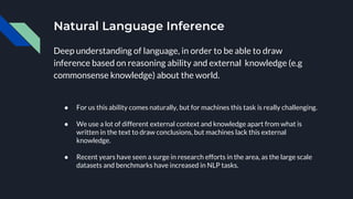 Natural Language Inference
Deep understanding of language, in order to be able to draw
inference based on reasoning ability and external knowledge (e.g
commonsense knowledge) about the world.
● For us this ability comes naturally, but for machines this task is really challenging.
● We use a lot of different external context and knowledge apart from what is
written in the text to draw conclusions, but machines lack this external
knowledge.
● Recent years have seen a surge in research efforts in the area, as the large scale
datasets and benchmarks have increased in NLP tasks.
 