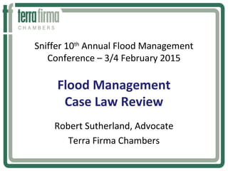 Sniffer 10th
Annual Flood Management
Conference – 3/4 February 2015
Flood Management
Case Law Review
Robert Sutherland, Advocate
Terra Firma Chambers
 