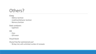 Others?
Clang:
◦ Address Sanitizer
◦ Undefined Behavior Sanitizer
◦ Memory Sanitizer
Static analysers
◦ CppCheck
IDE
◦ Clion
◦ QTCreator
Visual Assist
Vtune Free for commercial use!
◦ 90-day trial, with unlimited number of renewals
 