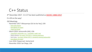 C++ Status
4th December 2017 - C++17 has been published as ISO/IEC 14882:2017
C++20 on the way!
ISO Meetings
◦ November 2017: Albuquerque [AL-bu-kur-key], USA
◦ Herb Sutter Report
◦ botondballo trip report
◦ r/cpp/ live thread
◦ March 2018: Jacksonville (JAX), USA
◦ r/cpp/2018_jacksonville_iso_c_committee_reddit_trip/
◦ Vittorio Romeo: trip report: first ISO C++ meeting experience
◦ Herb Sutter: Trip report: Winter ISO C++ standards meeting (Jacksonville)
◦ botondballo trip report
◦ June 2018: Rapperswil, Switzerland
◦ November 2018: San Diego, USA
 