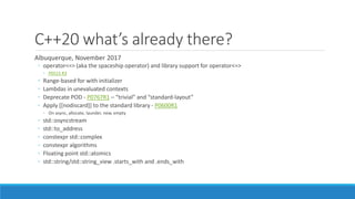C++20 what’s already there?
Albuquerque, November 2017
◦ operator<=> (aka the spaceship operator) and library support for operator<=>
◦ P0515 R3
◦ Range-based for with initializer
◦ Lambdas in unevaluated contexts
◦ Deprecate POD - P0767R1 – “trivial” and “standard-layout”
◦ Apply [[nodiscard]] to the standard library - P0600R1
◦ On async, allocate, launder, new, empty
◦ std::osyncstream
◦ std::to_address
◦ constexpr std::complex
◦ constexpr algorithms
◦ Floating point std::atomics
◦ std::string/std::string_view .starts_with and .ends_with
 