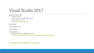 Visual Studio 2017
Released in March 2017
◦ 5 updates in 2017
◦ Current version: 15.6.2 (8th March 2018)
◦ Community version is free
◦ Visual Studio Roadmap for 2018
Open Folder
Cmake support – 15.4
Clang compiler!
Improvements…
◦ Google and Boost Tests adapters since 15.5!
◦ https://docs.microsoft.com/en-us/visualstudio/test/how-to-use-google-test-for-cpp
Visual Studio 2017 for C++ developers – you will love it
 