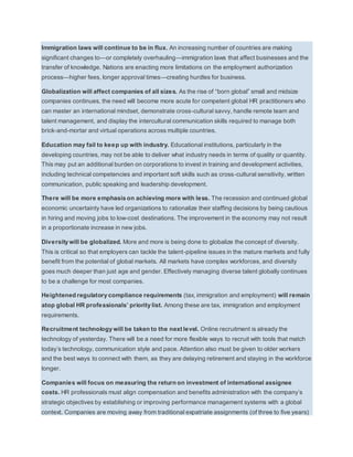Immigration laws will continue to be in flux. An increasing number of countries are making 
significant changes to—or completely overhauling—immigration laws that affect businesses and the 
transfer of knowledge. Nations are enacting more limitations on the employment authorization 
process—higher fees, longer approval times—creating hurdles for business. 
Globalization will affect companies of all sizes. As the rise of “born global” small and midsize 
companies continues, the need will become more acute for competent global HR practitioners who 
can master an international mindset, demonstrate cross-cultural savvy, handle remote team and 
talent management, and display the intercultural communication skills required to manage both 
brick-and-mortar and virtual operations across multiple countries. 
Education may fail to keep up with industry. Educational institutions, particularly in the 
developing countries, may not be able to deliver what industry needs in terms of quality or quantity. 
This may put an additional burden on corporations to invest in training and development activities, 
including technical competencies and important soft skills such as cross-cultural sensitivity, written 
communication, public speaking and leadership development. 
There will be more emphasis on achieving more with less. The recession and continued global 
economic uncertainty have led organizations to rationalize their staffing decisions by being cautious 
in hiring and moving jobs to low-cost destinations. The improvement in the economy may not result 
in a proportionate increase in new jobs. 
Diversity will be globalized. More and more is being done to globalize the concept of diversity. 
This is critical so that employers can tackle the talent-pipeline issues in the mature markets and fully 
benefit from the potential of global markets. All markets have complex workforces, and diversity 
goes much deeper than just age and gender. Effectively managing diverse talent globally continues 
to be a challenge for most companies. 
Heightened regulatory compliance requirements (tax, immigration and employment) will remain 
atop global HR profe ssionals’ priority list. Among these are tax, immigration and employment 
requirements. 
Recruitment technology will be taken to the next level. Online recruitment is already the 
technology of yesterday. There will be a need for more flexible ways to recruit with tools that match 
today’s technology, communication style and pace. Attention also must be given to older workers 
and the best ways to connect with them, as they are delaying retirement and staying in the workforce 
longer. 
Companies will focus on measuring the return on investment of international assignee 
costs. HR professionals must align compensation and benefits administration with the company’s 
strategic objectives by establishing or improving performance management systems with a global 
context. Companies are moving away from traditional expatriate assignments (of three to five years) 
 