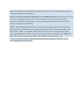 toward more long-term arrangements, thus creating risks to workers’ compensation coverage and 
increased tax liabilities for employees. 
Shared-services issues will be addressed in a more differentiated way. Shared services are not 
just a cost consideration anymore; rather, they are being driven by the idea to improve HR 
processes and services. Organizations are now considering nontraditional locations for service 
centers and selecting them creatively. 
SHRM’s Global HR Special Expertise Panel members responsible for these 2014 trends: Elena 
Anderson-de Lay, GPHR; Maya Chang; Manjunath Dattatreya, GPHR; Charlie Diaz, MBA; Peter 
Dolan, SPHR, GPHR; Joy Hill, MBA, GPHR; Richard Jordan, CIPD; Cora Koppe-Stahrenberg, 
Ph.D.; Danielle Monaghan, MBA; Thomas O’Connor, Esq., GPHR; Carol Olsby, CCP, HRMS, MS 
HRM, GRP, GPHR; Christine Sloan, MBA, SPHR, GPHR; and Andrew Wilson, J.D. 
- See more at: http://www.shrm.org/hrdisciplines/global/articles/pages/shrm-global-hr-trends- 
2014.aspx#sthash.Osw6OCKc.dpuf 
