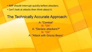 • NAP should interrupt quickly before attackers.
• Can’t look at attacks then think about it.
The Technically Accurate Approach:
A: "Combat"
N: "OK"
A: "Declare attackers?"
N: "OK"
A: "Attack with Grizzly Bears“
 