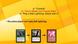 A: "Combat"
N: "Doom Blade your Grizzly Bear"
A: "Play a Ball Lightning. Attack with it“
• The active player can’t play Ball Lightning.
 