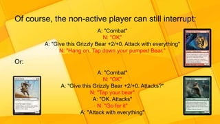 Of course, the non-active player can still interrupt:
A: "Combat"
N: "OK"
A: "Give this Grizzly Bear +2/+0. Attack with everything"
N: "Hang on. Tap down your pumped Bear."
Or:
A: "Combat"
N: "OK"
A: "Give this Grizzly Bear +2/+0. Attacks?"
N: "Tap your bear"
A: "OK. Attacks"
N: "Go for it"
A: "Attack with everything"
 