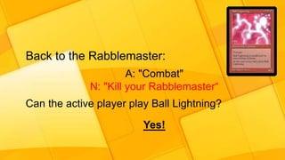 Back to the Rabblemaster:
A: "Combat"
N: "Kill your Rabblemaster“
Can the active player play Ball Lightning?
Yes!
 