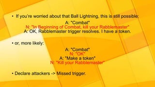 • If you’re worried about that Ball Lightning, this is still possible:
A: "Combat"
N: "In Beginning of Combat, kill your Rabblemaster"
A: OK, Rabblemaster trigger resolves. I have a token.
• or, more likely:
A: "Combat"
N: "OK"
A: "Make a token"
N: "Kill your Rabblemaster“
• Declare attackers -> Missed trigger.
 