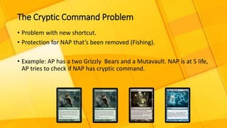 The Cryptic Command Problem
• Problem with new shortcut.
• Protection for NAP that’s been removed (Fishing).
• Example: AP has a two Grizzly Bears and a Mutavault. NAP is at 5 life,
AP tries to check if NAP has cryptic command.
 