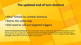 •Why? Similar to combat shortcut.
•Works the same way.
•Still need to call out targeted triggers.
Section 4.2 (Tournament Shortcuts): “If the active player passes priority during their second main phase, or uses a
phrase such as “Go” or “Your Turn” at any time, the non-active player is assumed to be acting in the end of turn
step unless they are affecting how or whether an end of turn ability triggers. End of turn triggered abilities that do
not target resolve after the non-active player passes priority”.
The updated end of turn shortcut
 