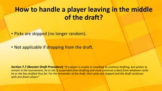 How to handle a player leaving in the middle
of the draft?
• Picks are skipped (no longer random).
• Not applicable if dropping from the draft.
Section 7.7 (Booster Draft Procedure):“If a player is unable or unwilling to continue drafting, but wishes to
remain in the tournament, he or she is suspended from drafting and must construct a deck from whatever cards
he or she has drafted thus far. For the remainder of the draft, their picks are skipped and the draft continues
with one fewer player.”
 