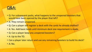 Q&A:
• Q: For subsequent packs, what happens to the unopened boosters that
would have been opened by the player that left?
• A: They remain unopened.
• Q: Can a player still register a deck with the cards he already drafted?
• A: Yes. Add basic lands until minimum deck size requirement is made.
• Q: Can a player keep any unopened boosters?
• A: Up to the TO.
• Can a player later return and use any remaining boosters to build his deck?
• A: No.
 