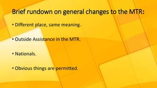 Brief rundown on general changes to the MTR:
• Different place, same meaning.
• Outside Assistance in the MTR.
• Nationals.
• Obvious things are permitted.
 