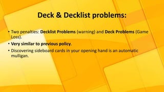 • Two penalties: Decklist Problems (warning) and Deck Problems (Game
Loss).
• Very similar to previous policy.
• Discovering sideboard cards in your opening hand is an automatic
mulligan.
Deck & Decklist problems:
 