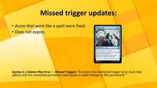 • Auras that work like a spell were fixed.
• Does not expire.
Section 2.1 (Game Play Error — Missed Trigger): “An enters-the-battlefield trigger of an Aura that
affects only the enchanted permanent and causes a visible change to that permanent.”
Missed trigger updates:
 