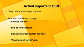 Actual important stuff:
• "Free Information" rules updated.
• Shortcuts have been changed:
• Combat Shortcut.
• End-of-turn shortcut.
• Planeswalker redirection shortcut.
• "Counterspell target" rule.
 