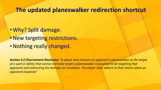 •Why? Split damage.
•New targeting restrictions.
•Nothing really changed.
Section 4.2 (Tournament Shortcuts): “A player who chooses an opponent’s planeswalker as the target
of a spell or ability that cannot normally target a planeswalker is assumed to be targeting that
opponent and redirecting the damage on resolution. The player must adhere to that choice unless an
opponent responds”
The updated planeswalker redirection shortcut
 