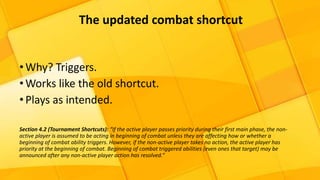 •Why? Triggers.
•Works like the old shortcut.
•Plays as intended.
Section 4.2 (Tournament Shortcuts): “If the active player passes priority during their first main phase, the non-
active player is assumed to be acting in beginning of combat unless they are affecting how or whether a
beginning of combat ability triggers. However, if the non-active player takes no action, the active player has
priority at the beginning of combat. Beginning of combat triggered abilities (even ones that target) may be
announced after any non-active player action has resolved.”
The updated combat shortcut
 