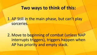 Two ways to think of this:
1. AP Still in the main phase, but can’t play
sorceries.
2. Move to beginning of combat (unless NAP
interrupts triggers), triggers happen when
AP has priority and empty stack.
 