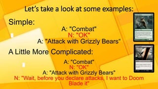 Let’s take a look at some examples:
Simple:
A: "Combat"
N: "OK"
A: "Attack with Grizzly Bears“
A Little More Complicated:
A: "Combat"
N: "OK"
A: "Attack with Grizzly Bears"
N: "Wait, before you declare attacks, I want to Doom
Blade it"
 