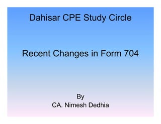 Dahisar CPE Study Circle

Recent Changes in Form 704

By
CA. Nimesh Dedhia

 