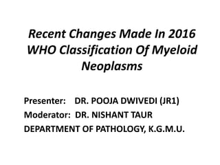 Recent Changes Made In 2016
WHO Classification Of Myeloid
Neoplasms
Presenter: DR. POOJA DWIVEDI (JR1)
Moderator: DR. NISHANT TAUR
DEPARTMENT OF PATHOLOGY, K.G.M.U.
 
