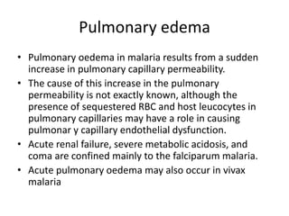 Pulmonary edema
• Pulmonary oedema in malaria results from a sudden
increase in pulmonary capillary permeability.
• The cause of this increase in the pulmonary
permeability is not exactly known, although the
presence of sequestered RBC and host leucocytes in
pulmonary capillaries may have a role in causing
pulmonar y capillary endothelial dysfunction.
• Acute renal failure, severe metabolic acidosis, and
coma are confined mainly to the falciparum malaria.
• Acute pulmonary oedema may also occur in vivax
malaria
 