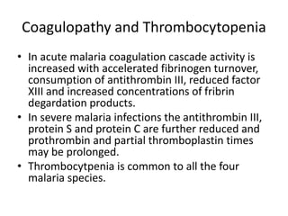 Coagulopathy and Thrombocytopenia
• In acute malaria coagulation cascade activity is
increased with accelerated fibrinogen turnover,
consumption of antithrombin III, reduced factor
XIII and increased concentrations of fribrin
degardation products.
• In severe malaria infections the antithrombin III,
protein S and protein C are further reduced and
prothrombin and partial thromboplastin times
may be prolonged.
• Thrombocytpenia is common to all the four
malaria species.
 