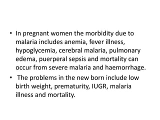 • In pregnant women the morbidity due to
malaria includes anemia, fever illness,
hypoglycemia, cerebral malaria, pulmonary
edema, puerperal sepsis and mortality can
occur from severe malaria and haemorrhage.
• The problems in the new born include low
birth weight, prematurity, IUGR, malaria
illness and mortality.
 