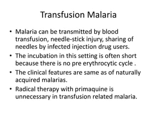Transfusion Malaria
• Malaria can be transmitted by blood
transfusion, needle-stick injury, sharing of
needles by infected injection drug users.
• The incubation in this setting is often short
because there is no pre erythrocytic cycle .
• The clinical features are same as of naturally
acquired malarias.
• Radical therapy with primaquine is
unnecessary in transfusion related malaria.
 