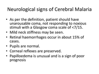 Neurological signs of Cerebral Malaria
• As per the definition, patient should have
unarousable coma, not responding to noxious
stimuli with a Glasgow coma scale of <7/15.
• Mild neck stiffness may be seen.
• Retinal haemorrhages occur in about 15% of
cases.
• Pupils are normal.
• Corneal reflexes are preserved.
• Papilloedema is unusual and is a sign of poor
prognosis
 