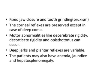 • Fixed jaw closure and tooth grinding(bruxism)
• The corneal reflexes are preserved except in
case of deep coma.
• Motor abnormalities like decerebrate rigidity,
decorticate rigidity and opisthotonus can
occur.
• Deep jerks and plantar reflexes are variable.
• The patients may also have anemia, jaundice
and hepatosplenomegaly.
 
