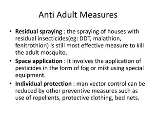 Anti Adult Measures
• Residual spraying : the spraying of houses with
residual insecticides(eg: DDT, malathion,
fenitrothion) is still most effective measure to kill
the adult mosquito.
• Space application : it involves the application of
pesticides in the form of fog or mist using special
equipment.
• Individual protection : man vector control can be
reduced by other preventive measures such as
use of repellents, protective clothing, bed nets.
 