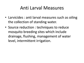 Anti Larval Measures
• Larvicides : anti larval measures such as oiling
the collection of standing water.
• Source reduction : techniques to reduce
mosquito breeding sites which include
drainage, flushing, management of water
level, intermittent irrigation.
 